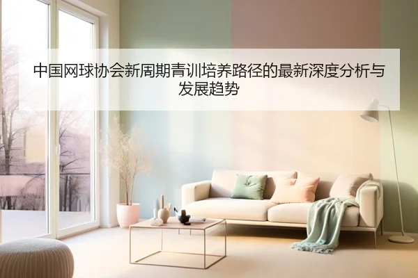 中国网球协会新周期青训培养路径的最新深度分析与发展趋势